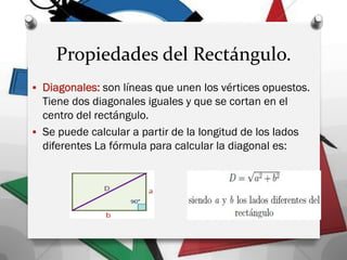 Propiedades del Rectángulo.
 Diagonales: son líneas que unen los vértices opuestos.
Tiene dos diagonales iguales y que se cortan en el
centro del rectángulo.
 Se puede calcular a partir de la longitud de los lados
diferentes La fórmula para calcular la diagonal es:
 