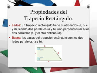 Propiedades del
Trapecio Rectángulo.
 Lados: un trapecio rectángulo tiene cuatro lados (a, b, c
y d), siendo dos paralelos (a y b), uno perpendicular a los
dos paralelos (c) y el otro oblicuo (d).
 Bases: las bases del trapecio rectángulo son los dos
lados paralelos (a y b).
 