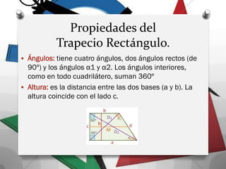 Propiedades del
Trapecio Rectángulo.
 Ángulos: tiene cuatro ángulos, dos ángulos rectos (de
90º) y los ángulos α1 y α2. Los ángulos interiores,
como en todo cuadrilátero, suman 360º
 Altura: es la distancia entre las dos bases (a y b). La
altura coincide con el lado c.
 