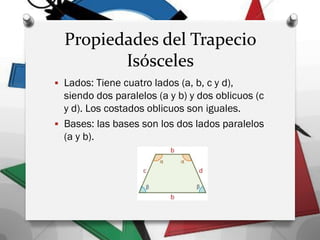 Propiedades del Trapecio
Isósceles
 Lados: Tiene cuatro lados (a, b, c y d),
siendo dos paralelos (a y b) y dos oblicuos (c
y d). Los costados oblicuos son iguales.
 Bases: las bases son los dos lados paralelos
(a y b).
 