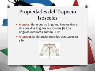Propiedades del Trapecio
Isósceles
 Ángulos: tiene cuatro ángulos, iguales dos a
dos (los dos ángulos α y los dos β). Los
ángulos interiores suman 360º
 Altura: es la distancia entre las dos bases (a
y b).
 