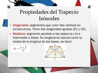 Propiedades del Trapecio
Isósceles
 Diagonales: segmentos que unen dos vértices no
consecutivos. Tiene dos diagonales iguales (D1 y D2).
 Mediana: segmento paralelo a las bases (a y b) e
intermedio a éstas. Su longitud se calcula como la
media de la longitud de las bases, es decir:
 