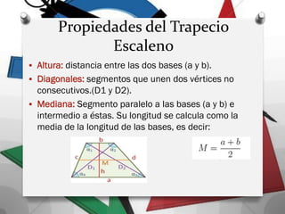 Propiedades del Trapecio
Escaleno
 Altura: distancia entre las dos bases (a y b).
 Diagonales: segmentos que unen dos vértices no
consecutivos.(D1 y D2).
 Mediana: Segmento paralelo a las bases (a y b) e
intermedio a éstas. Su longitud se calcula como la
media de la longitud de las bases, es decir:
 