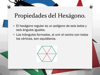 Propiedades del Hexágono.
 El hexágono regular es un polígono de seis lados y
seis ángulos iguales.
 Los triángulos formados, al unir el centro con todos
los vértices, son equiláteros.
 