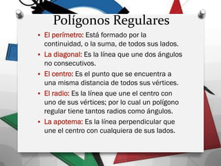  El perímetro: Está formado por la
continuidad, o la suma, de todos sus lados.
 La diagonal: Es la línea que une dos ángulos
no consecutivos.
 El centro: Es el punto que se encuentra a
una misma distancia de todos sus vértices.
 El radio: Es la línea que une el centro con
uno de sus vértices; por lo cual un polígono
regular tiene tantos radios como ángulos.
 La apotema: Es la línea perpendicular que
une el centro con cualquiera de sus lados.
Polígonos Regulares
 
