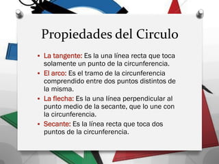 Propiedades del Circulo
 La tangente: Es la una línea recta que toca
solamente un punto de la circunferencia.
 El arco: Es el tramo de la circunferencia
comprendido entre dos puntos distintos de
la misma.
 La flecha: Es la una línea perpendicular al
punto medio de la secante, que lo une con
la circunferencia.
 Secante: Es la línea recta que toca dos
puntos de la circunferencia.
 