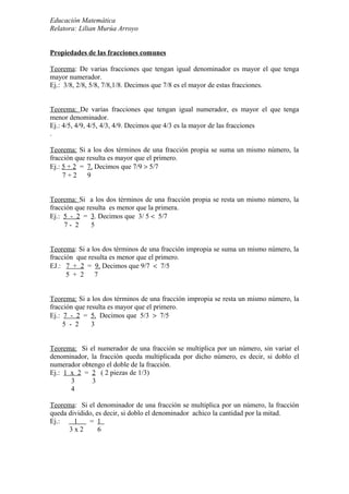 Educación Matemática
Relatora: Lilian Murúa Arroyo
Propiedades de las fracciones comunes
Teorema: De varias fracciones que tengan igual denominador es mayor el que tenga
mayor numerador.
Ej.: 3/8, 2/8, 5/8, 7/8,1/8. Decimos que 7/8 es el mayor de estas fracciones.
Teorema: De varias fracciones que tengan igual numerador, es mayor el que tenga
menor denominador.
Ej.: 4/5, 4/9, 4/5, 4/3, 4/9. Decimos que 4/3 es la mayor de las fracciones
.
Teorema: Si a los dos términos de una fracción propia se suma un mismo número, la
fracción que resulta es mayor que el primero.
Ej.: 5 + 2 = 7. Decimos que 7/9 > 5/7
7 + 2 9
Teorema: Si a los dos términos de una fracción propia se resta un mismo número, la
fracción que resulta es menor que la primera.
Ej.: 5 - 2 = 3. Decimos que 3/ 5 < 5/7
7 - 2 5
Teorema: Si a los dos términos de una fracción impropia se suma un mismo número, la
fracción que resulta es menor que el primero.
EJ.: 7 + 2 = 9. Decimos que 9/7 < 7/5
5 + 2 7
Teorema: Si a los dos términos de una fracción impropia se resta un mismo número, la
fracción que resulta es mayor que el primero.
Ej.: 7 - 2 = 5. Decimos que 5/3 > 7/5
5 - 2 3
Teorema: Si el numerador de una fracción se multiplica por un número, sin variar el
denominador, la fracción queda multiplicada por dicho número, es decir, si doblo el
numerador obtengo el doble de la fracción.
Ej.: 1 x 2 = 2 ( 2 piezas de 1/3)
3 3
4
Teorema: Si el denominador de una fracción se multiplica por un número, la fracción
queda dividido, es decir, si doblo el denominador achico la cantidad por la mitad.
Ej.: 1 = 1
3 x 2 6
 