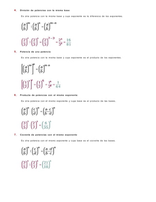 4.   D i vi s i ó n d e p o t e n c i a s c o n l a m i s m a b a s e :

      E s o t r a p o t e nc i a c o n la m i s m a b a s e y c uyo e xp o ne nt e e s l a d i f e r e nc i a d e lo s e xp o ne nt e s .




5.   P o t e n c ia d e u n a p o t e n c i a :

      E s o t r a p o t e nc i a c o n la m i s m a b a s e y c uyo e xp o ne nt e e s e l p r o d uc t o d e lo s e xp o ne nte s .




6.   P r o d u c to d e p o te n c i a s c o n e l mi s mo e x p o n e n t e :

      E s o t r a p o t e nc i a c o n e l m i s m o e xp o ne nte y c uya b a s e es e l p r o d uc t o d e la s b a s e s .




7.   C o c i e n te d e p o t e n c i a s c o n e l m i s m o e x p o n e n te :

      E s o t r a p o t e nc i a c o n e l m i s m o e xp o ne nte y c uya b a s e e s e l c o c i e nte d e la s b a s e s .
 