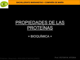 BACHILLERATO MARIANISTAS + COMPAÑÍA DE MARÍA




                   PROPIEDADES DE LAS
                       PROTEÍNAS
                                  = BIOQUÍMICA =




Proteínas – Bioquímica – BIOLOGÍA 2º BACHILLERATO
                                                       Prof. VÍCTOR M. VITORIA
 