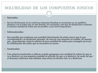 SOLUBILIDAD DE LOS COMPUESTOS IONICOS
 Saturadas:
 Son las disoluciones en las cuales las sustancias disueltas se encuen...