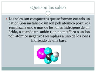 ¿Qué son las sales?
 Las sales son compuestos que se forman cuando un
catión (ion metálico o un ion poli atómico positivo...