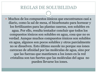 REGLAS DE SOLUBILIDAD
 Muchos de los compuestos iónicos que encontramos casi a
diario, como la sal de mesa, el bicarbonat...