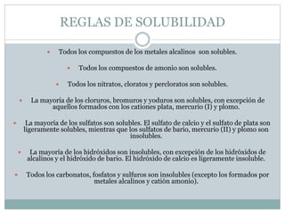 REGLAS DE SOLUBILIDAD
 Todos los compuestos de los metales alcalinos son solubles.
 Todos los compuestos de amonio son s...
