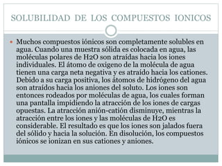 SOLUBILIDAD DE LOS COMPUESTOS IONICOS
 Muchos compuestos iónicos son completamente solubles en
agua. Cuando una muestra s...