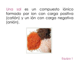 Una sal es un compuesto iónico
formado por ion con carga positiva
(catión) y un ión con carga negativa
(anión).
Equipo 1
 