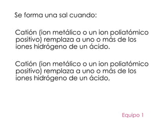 Se forma una sal cuando:
Catión (ion metálico o un ion poliatómico
positivo) remplaza a uno o más de los
iones hidrógeno de un ácido.
Catión (ion metálico o un ion poliatómico
positivo) remplaza a uno o más de los
iones hidrógeno de un ácido,
Equipo 1
 