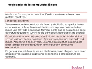 Muchos se forman por la combinación de metales reactivos con no
metales reactivos.
Son sólidos cristalinos.
Tienen elevadas temperaturas de fusión y ebullición, ya que las fuerzas
actuantes son suficientemente intensas como para conferir al cristal
iónico una elevada estabilidad térmica, por lo que la destrucción de su
estructura requiere el suministro de cantidades apreciables de energía.
En estado sólido, los compuestos iónicos no conducen la electricidad,
ya que los iones tienen posiciones fijas y no pueden moverse en la red
iónica. Al fundirse o al disolverse, se rompe la estructura cristalina, los
iones (cargas eléctricas) quedan libres y pueden conducir la
electricidad.
En general son solubles, lo son en disolventes como el agua, pero no en
otros disolventes como la gasolina, el benceno o el tetracloruro de
carbono.
Equipo 1
Propiedades de los compuestos iónicos
 