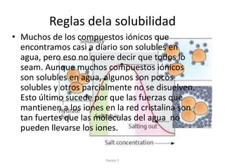 Reglas dela solubilidad
• Muchos de los compuestos iónicos que
encontramos casi a diario son solubles en
agua, pero eso no quiere decir que todos lo
seam. Aunque muchos compuestos iónicos
son solubles en agua, algunos son pocos
solubles y otros parcialmente no se disuelven.
Esto último sucede por que las fuerzas que
mantienen a los iones en la red cristalina son
tan fuertes que las moléculas del agua no
pueden llevarse los iones.
Equipo 1
 