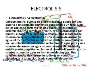 ELECTROLISIS
• Electrolitos y no electrolitos
Conductímetro: Fuente de electricidad que puede ser una
batería o un contacto doméstico conectado a un foco. Uno
de los cables se corta y a las dos puntas se les retira el
aislamiento. Esto rompe el circuito. Si no juntamos las dos
puntas, el foco no se prende. Si estas puntas separadas se
colocan en agua destilada o en una solución de azúcar en
agua, el foco no se enciende. No obstante, si son colocadas
en una solución de sal, el foco se ilumina. El agua pura y una
solución de azúcar en agua no conducen la electricidad y
entonces no completan o cierran el circuito. El azúcar y otros
solutos no conductores se llaman no electrolitos. Una
solución acuosa de cloruro de sodio es un conductor
eléctrico, y la sal es clasificada como un electrolito.
Equipo 1
 