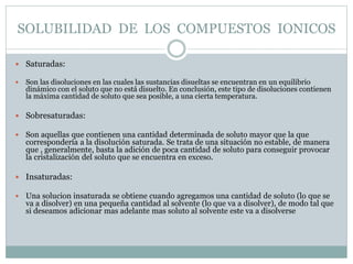 SOLUBILIDAD DE LOS COMPUESTOS IONICOS
 Saturadas:
 Son las disoluciones en las cuales las sustancias disueltas se encuen...