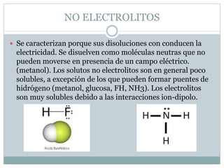 NO ELECTROLITOS
 Se caracterizan porque sus disoluciones con conducen la
electricidad. Se disuelven como moléculas neutra...