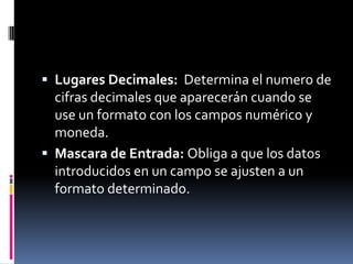Lugares Decimales: Determina el numero de cifras decimales que aparecerán cuando se use un formato con los campos numérico y moneda.Mascara de Entrada: Obliga a que los datos introducidos en un campo se ajusten a un formato determinado.