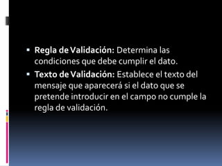 Regla de Validación: Determina las condiciones que debe cumplir el dato.Texto de Validación: Establece el texto del mensaje que aparecerá si el dato que se pretende introducir en el campo no cumple la regla de validación.