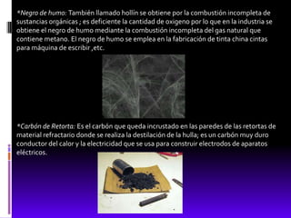 *Negro de humo: También llamado hollín se obtiene por la combustión incompleta de
sustancias orgánicas ; es deficiente la cantidad de oxigeno por lo que en la industria se
obtiene el negro de humo mediante la combustión incompleta del gas natural que
contiene metano. El negro de humo se emplea en la fabricación de tinta china cintas
para máquina de escribir ,etc.




*Carbón de Retorta: Es el carbón que queda incrustado en las paredes de las retortas de
material refractario donde se realiza la destilación de la hulla; es un carbón muy duro
conductor del calor y la electricidad que se usa para construir electrodos de aparatos
eléctricos.
 