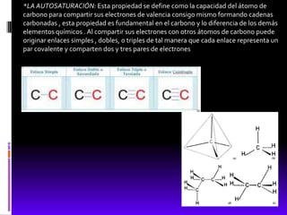 *LA AUTOSATURACIÓN: Esta propiedad se define como la capacidad del átomo de
carbono para compartir sus electrones de valencia consigo mismo formando cadenas
carbonadas , esta propiedad es fundamental en el carbono y lo diferencia de los demás
elementos químicos . Al compartir sus electrones con otros átomos de carbono puede
originar enlaces simples , dobles, o triples de tal manera que cada enlace representa un
par covalente y comparten dos y tres pares de electrones
 