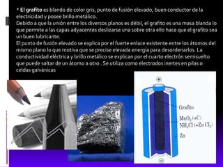 * El grafito es blando de color gris, punto de fusión elevado, buen conductor de la
electricidad y posee brillo metálico.
Debido a que la unión entre los diversos planos es débil, el grafito es una masa blanda lo
que permite a las capas adyacentes deslizarse una sobre otra ello hace que el grafito sea
un buen lubricante.
El punto de fusión elevado se explica por el fuerte enlace existente entre los átomos del
mismo plano lo que motiva que se precise elevada energía para desordenarlos. La
conductividad eléctrica y brillo metálico se explican por el cuarto electrón semisuelto
que puede saltar de un átomo a otro . Se utiliza como electrodos inertes en pilas o
celdas galvánicas
 