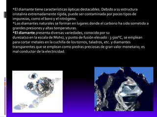*El diamante tiene características ópticas destacables. Debido a su estructura
cristalina extremadamente rígida, puede ser contaminada por pocos tipos de
impurezas, como el boro y el nitrógeno.
*Los diamantes naturales se forman en lugares donde el carbono ha sido sometido a
grandes presiones y altas temperaturas.
*El diamante presenta diversas variedades, conocido por su
dureza(10 en la escala de Mohs), y punto de fusión elevado : 3 500°C, se emplean
para cortar metales en la cuchilla de los tornos, taladros, etc. y diamantes
transparentes que se emplean como piedras preciosas de gran valor monetario; es
mal conductor de la electricidad.
 