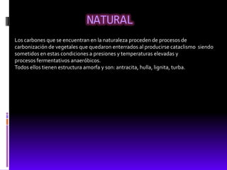 NATURAL
Los carbones que se encuentran en la naturaleza proceden de procesos de
carbonización de vegetales que quedaron enterrados al producirse cataclismo siendo
sometidos en estas condiciones a presiones y temperaturas elevadas y
procesos fermentativos anaeróbicos.
Todos ellos tienen estructura amorfa y son: antracita, hulla, lignita, turba.
 