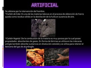 ARTIFICIAL
Se obtiene por la intervención del hombre.
*Carbón de Coke: Es una de las materias básicas en el proceso de obtención de hierro
queda como residuo sólido en la destilación de la hulla en ausencia de aire.




*Carbón Vegetal: De la combustión de la materia es muy poroso por lo cual posee
propiedades absorbentes de gases. En forma de láminas se utiliza en las máscaras
antigás también absorbe sustancias en disolución coloidal y se utiliza para retener el
benceno del gas de alumbrado.
 