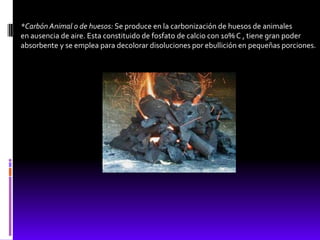 *Carbón Animal o de huesos: Se produce en la carbonización de huesos de animales
en ausencia de aire. Esta constituido de fosfato de calcio con 10% C , tiene gran poder
absorbente y se emplea para decolorar disoluciones por ebullición en pequeñas porciones.
 