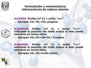 Formulación y nomenclatura:
hidrocarburos de cadena abierta.
• ALCANOS: Prefijo (nº C) + sufijo “ano”
– Ejemplo: CH3–CH2–CH3: propano
• ALQUENOS: Prefijo (nº C) + sufijo “eno”
indicando la posición del doble enlace si éste puede
colocarse en varios sitios.
– Ejemplo: CH3–CH=CH–CH3: 2-buteno
• ALQUINOS: Prefijo (nº C) + sufijo “ino”
indicando la posición del trible enlace si éste puede
colocarse en varios sitios.
– Ejemplo: CH3–CH2–C≡CH: butino
 