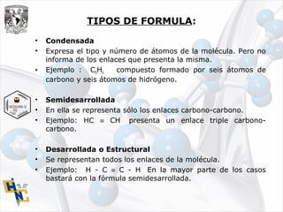 TIPOS DE FORMULA:
• Condensada
• Expresa el tipo y número de átomos de la molécula. Pero no
informa de los enlaces que presenta la misma.
• Ejemplo : C6H6 compuesto formado por seis átomos de
carbono y seis átomos de hidrógeno.
• Semidesarrollada
• En ella se representa sólo los enlaces carbono-carbono.
• Ejemplo: HC ≡ CH presenta un enlace triple carbono-
carbono.
• Desarrollada o Estructural
• Se representan todos los enlaces de la molécula.
• Ejemplo: H - C ≡ C - H En la mayor parte de los casos
bastará con la fórmula semidesarrollada.
 