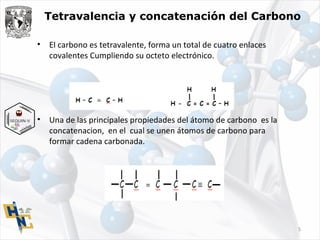 Tetravalencia y concatenación del Carbono
• El carbono es tetravalente, forma un total de cuatro enlaces
covalentes Cumpliendo su octeto electrónico.
• Una de las principales propiedades del átomo de carbono es la
concatenacion, en el cual se unen átomos de carbono para
formar cadena carbonada.
5
 