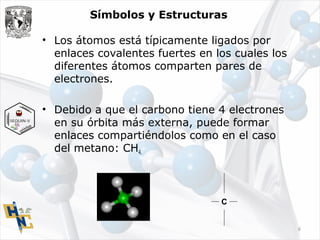 Símbolos y Estructuras
• Los átomos está típicamente ligados por
enlaces covalentes fuertes en los cuales los
diferentes átomos comparten pares de
electrones.
• Debido a que el carbono tiene 4 electrones
en su órbita más externa, puede formar
enlaces compartiéndolos como en el caso
del metano: CH4.
C
6
 