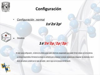 Configuración
• Configuración normal
1s2
2s2
2p2
• Tetravalencia
1s2
2s1
2px
2
2py
2
2pz
2
En esta nueva configuración , el átomo de carbono posee cuatro electrones desapareados que pueden formar enlaces con otros átomos.
La energía desprendida al formarse los enlaces es suficiente para compensar la energía necesaria para desaparear los electrones. Así el
átomo de carbono cumplirá con la regla del octeto ; esto lo logra con el proceso de hibridación.
 