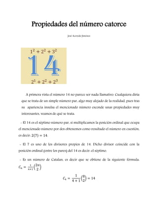 Propiedades del número catorce
José Acevedo Jiménez
A primera vista el número 14 no parece ser nada llamativo. Cualquiera diría
que se trata de un simple número par, algo muy alejado de la realidad, pues tras
su apariencia insulsa el mencionado número esconde unas propiedades muy
interesantes, veamos de qué se trata:
- El 14 es el séptimo número par, si multiplicamos la posición ordinal que ocupa
el mencionado número por dos obtenemos como resultado el número en cuestión,
es decir: .
- El 7 es uno de los divisores propios de 14. Dicho divisor coincide con la
posición ordinal (entre los pares) del 14 es decir: el séptimo.
- Es un número de Catalan, es decir que se obtiene de la siguiente fórmula:
 