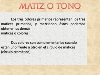 Los tres colores primarios representan los tres
matices primarios, y mezclando éstos podemos
obtener los demás
matices o colores.

       Dos colores son complementarios cuando
están uno frente a otro en el círculo de matices
(círculo cromático).
 