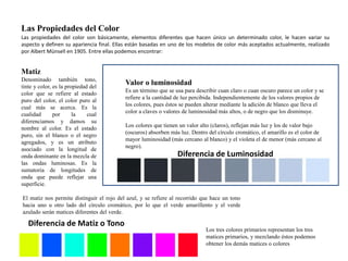 Las Propiedades del Color 
Las propiedades del color son básicamente, elementos diferentes que hacen único un determinado color, le hacen variar su 
aspecto y definen su apariencia final. Ellas están basadas en uno de los modelos de color más aceptados actualmente, realizado 
por Albert Münsell en 1905. Entre ellas podemos encontrar: 
Matiz 
Denominado también tono, 
tinte y color, es la propiedad del 
color que se refiere al estado 
puro del color, el color puro al 
cual más se acerca. Es la 
cualidad por la cual 
diferenciamos y damos su 
nombre al color. Es el estado 
puro, sin el blanco o el negro 
agregados, y es un atributo 
asociado con la longitud de 
onda dominante en la mezcla de 
las ondas luminosas. Es la 
sumatoria de longitudes de 
onda que puede reflejar una 
superficie. 
Valor o luminosidad 
Es un término que se usa para describir cuan claro o cuan oscuro parece un color y se 
refiere a la cantidad de luz percibida. Independientemente de los valores propios de 
los colores, pues éstos se pueden alterar mediante la adición de blanco que lleva el 
color a claves o valores de luminosidad más altos, o de negro que los disminuye. 
Los colores que tienen un valor alto (claros), reflejan más luz y los de valor bajo 
(oscuros) absorben más luz. Dentro del círculo cromático, el amarillo es el color de 
mayor luminosidad (más cercano al blanco) y el violeta el de menor (más cercano al 
negro). 
El matiz nos permite distinguir el rojo del azul, y se refiere al recorrido que hace un tono 
hacia uno u otro lado del círculo cromático, por lo que el verde amarillento y el verde 
azulado serán matices diferentes del verde. 
Los tres colores primarios representan los tres 
matices primarios, y mezclando éstos podemos 
obtener los demás matices o colores 
Diferencia de Matiz o Tono 
Diferencia de Luminosidad 
 
