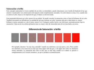 Saturación o brillo 
Este concepto representa la viveza o palidez de un color, su intensidad, y puede relacionarse con el ancho de banda de la luz que 
estamos visualizando. Los colores puros del espectro están completamente saturados. Un color intenso es muy vivo, cuando más 
se satura el color, mayor es la impresión de que el objeto se está moviendo. 
Esta propiedad diferencia un color intenso de uno pálido. Se puede concebir la saturación como si fuera la brillantez de un color. 
También ésta puede ser definida por la cantidad de gris que contiene un color: mientras más gris o más neutro es, menos 
brillante o menos saturado es, y por lo tanto, menos vivo. Cualquier cambio hecho a un color puro, automáticamente baja su 
saturación. Cada uno de los colores primarios tiene su mayor valor de intensidad antes de ser mezclados con otros. 
Diferencia de Saturación o brillo 
Por ejemplo, decimos “un rojo muy saturado” cuando nos referimos a un rojo puro y rico. Pero cuando 
nos referimos a los tonos de un color que tiene algún valor de gris, o de algún otro color, los llamamos 
menos saturados. La saturación del color se dice que es más baja cuando se le añade su opuesto o 
complementario en el círculo cromático, ya que se produce su neutralización 
 