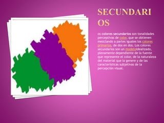 os colores secundarios son tonalidades
perceptivas de color, que se obtienen
mezclando a partes iguales los colores
primarios, de dos en dos. Los colores
secundarios son un modeloidealizado,
plenamente dependiente de la fuente
que represente el color, de la naturaleza
del material que lo genere y de las
características subjetivas de la
percepción visual.
 