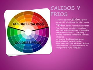 Se llaman colores cálidos aquellos
que van del rojo al amarillo y los colores
fríos son los que van del azul al verde.
Esta división de los colores en cálidos y
fríos radica simplemente en la sensación
y experiencia humana. La calidez y la
frialdad atienden a sensaciones térmicas
subjetivas.
Los colores, de alguna manera, nos
pueden llegar a transmitir estas
sensaciones. Un color frío y uno cálido se
complementan, tal como ocurre con un
color primario y uno compuesto.
 