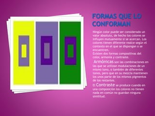Ningún color puede ser considerado un
valor absoluto, de hecho los colores se
influyen mutuamente si se acercan. Los
colores tienen diferente realce según el
contexto en el que se dispongan o se
encuentren.
Existen dos formas compositivas del
color, armonía y contraste.
Armónicas son las combinaciones en
las que se utilizan modulaciones de un
mismo tono, o también de diferentes
tonos, pero que en su mezcla mantienen
los unos parte de los mismos pigmentos
de los restantes.
El Contraste se produce cuando en
una composición los colores no tienen
nada en común no guardan ninguna
similitud.
 