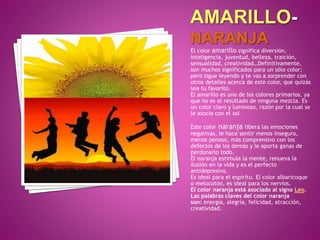 El color amarillo significa diversión,
inteligencia, juventud, belleza, traición,
sensualidad, creatividad…Definitivamente,
son muchos significados para un sólo color;
pero sigue leyendo y te vas a sorprender con
otros detalles acerca de este color, que quizás
sea tu favorito.
El amarillo es uno de los colores primarios, ya
que no es el resultado de ninguna mezcla. Es
un color claro y luminoso, razón por la cual se
le asocia con el sol
Este color naranja libera las emociones
negativas, le hace sentir menos inseguro,
menos penoso, más comprensivo con los
defectos de los demás y le aporta ganas de
perdonarlo todo.
El naranja estimula la mente, renueva la
ilusión en la vida y es el perfecto
antidepresivo.
Es ideal para el espíritu. El color albaricoque
o melocotón, es ideal para los nervios.
El color naranja está asociado al signo Leo.
Las palabras claves del color naranja
son: energía, alegría, felicidad, atracción,
creatividad.
 