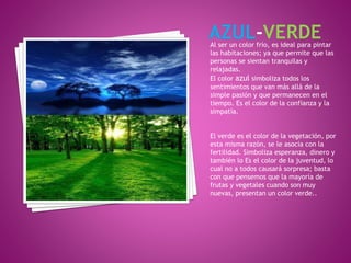 Al ser un color frío, es ideal para pintar
las habitaciones; ya que permite que las
personas se sientan tranquilas y
relajadas.
El color azul simboliza todos los
sentimientos que van más allá de la
simple pasión y que permanecen en el
tiempo. Es el color de la confianza y la
simpatía.
El verde es el color de la vegetación, por
esta misma razón, se le asocia con la
fertilidad. Simboliza esperanza, dinero y
también lo Es el color de la juventud, lo
cual no a todos causará sorpresa; basta
con que pensemos que la mayoría de
frutas y vegetales cuando son muy
nuevas, presentan un color verde..
 