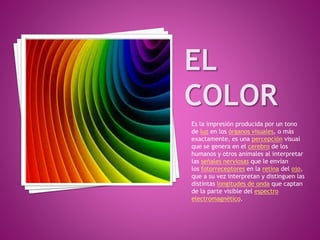 Es la impresión producida por un tono
de luz en los órganos visuales, o más
exactamente, es una percepción visual
que se genera en el cerebro de los
humanos y otros animales al interpretar
las señales nerviosas que le envían
los fotorreceptores en la retina del ojo,
que a su vez interpretan y distinguen las
distintas longitudes de onda que captan
de la parte visible del espectro
electromagnético.
 