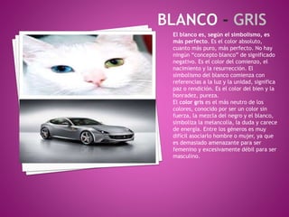 El blanco es, según el simbolismo, es
más perfecto. Es el color absoluto,
cuanto más puro, más perfecto. No hay
ningún “concepto blanco” de significado
negativo. Es el color del comienzo, el
nacimiento y la resurrección. El
simbolismo del blanco comienza con
referencias a la luz y la unidad, significa
paz o rendición. Es el color del bien y la
honradez, pureza.
El color gris es el más neutro de los
colores, conocido por ser un color sin
fuerza, la mezcla del negro y el blanco,
simboliza la melancolía, la duda y carece
de energía. Entre los géneros es muy
difícil asociarlo hombre o mujer, ya que
es demasiado amenazante para ser
femenino y excesivamente débil para ser
masculino.
 